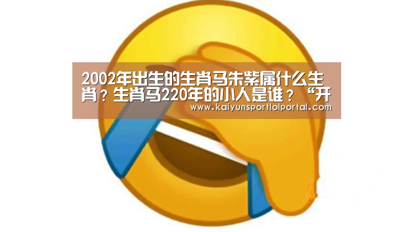 2002年出生的生肖马朱紫属什么生肖?生肖马220年的小人是谁?“开云电竞官网”(图1) 开云电竞
